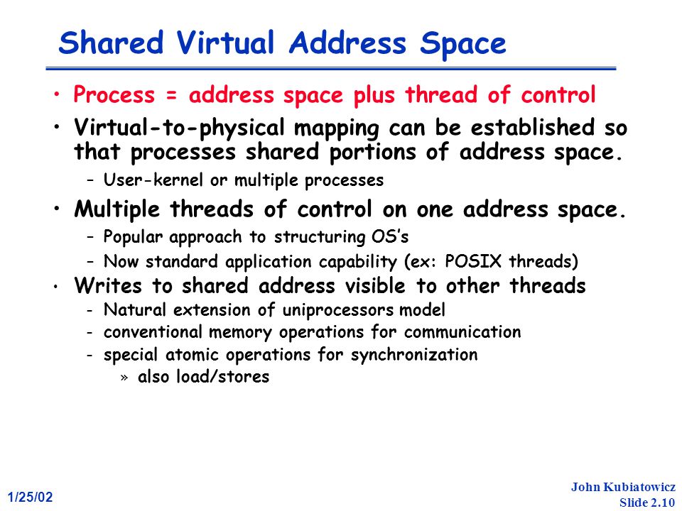 1/25/02 John Kubiatowicz Slide 2.10 Shared Virtual Address Space Process = address space plus thread of control Virtual-to-physical mapping can be established so that processes shared portions of address space.