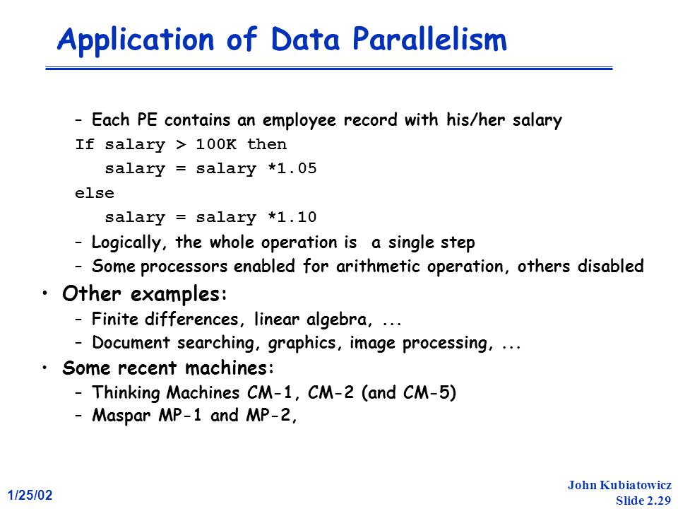 1/25/02 John Kubiatowicz Slide 2.29 Application of Data Parallelism –Each PE contains an employee record with his/her salary If salary > 100K then salary = salary *1.05 else salary = salary *1.10 –Logically, the whole operation is a single step –Some processors enabled for arithmetic operation, others disabled Other examples: –Finite differences, linear algebra,...