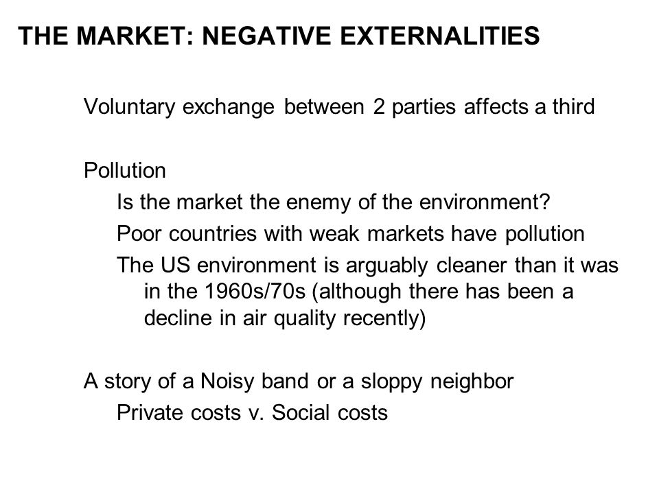 THE MARKET: NEGATIVE EXTERNALITIES Voluntary exchange between 2 parties affects a third Pollution Is the market the enemy of the environment.