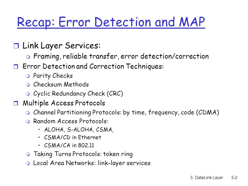 5: DataLink Layer5-2 Recap: Error Detection and MAP r Link Layer Services: m Framing, reliable transfer, error detection/correction r Error Detection and Correction Techniques: m Parity Checks m Checksum Methods m Cyclic Redundancy Check (CRC) r Multiple Access Protocols m Channel Partitioning Protocols: by time, frequency, code (CDMA) m Random Access Protocols: ALOHA, S-ALOHA, CSMA, CSMA/CD in Ethernet CSMA/CA in m Taking Turns Protocols: token ring m Local Area Networks: link-layer services