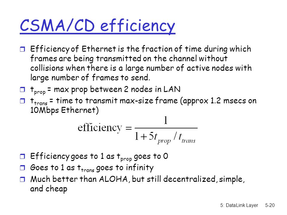 5: DataLink Layer5-20 CSMA/CD efficiency r Efficiency of Ethernet is the fraction of time during which frames are being transmitted on the channel without collisions when there is a large number of active nodes with large number of frames to send.
