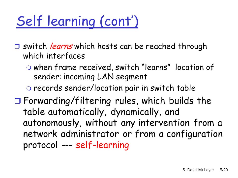 5: DataLink Layer5-29 Self learning (cont’) r switch learns which hosts can be reached through which interfaces m when frame received, switch learns location of sender: incoming LAN segment m records sender/location pair in switch table r Forwarding/filtering rules, which builds the table automatically, dynamically, and autonomously, without any intervention from a network administrator or from a configuration protocol --- self-learning