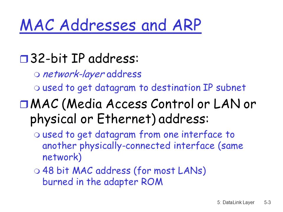 5: DataLink Layer5-3 MAC Addresses and ARP r 32-bit IP address: m network-layer address m used to get datagram to destination IP subnet r MAC (Media Access Control or LAN or physical or Ethernet) address: m used to get datagram from one interface to another physically-connected interface (same network) m 48 bit MAC address (for most LANs) burned in the adapter ROM