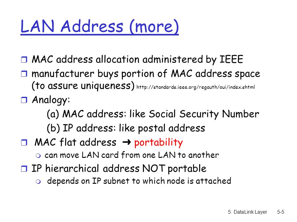 5: DataLink Layer5-5 LAN Address (more) r MAC address allocation administered by IEEE r manufacturer buys portion of MAC address space (to assure uniqueness)   r Analogy: (a) MAC address: like Social Security Number (b) IP address: like postal address  MAC flat address ➜ portability m can move LAN card from one LAN to another r IP hierarchical address NOT portable m depends on IP subnet to which node is attached