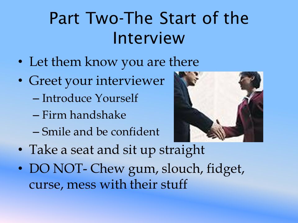 Part Two-The Start of the Interview Let them know you are there Greet your interviewer – Introduce Yourself – Firm handshake – Smile and be confident Take a seat and sit up straight DO NOT- Chew gum, slouch, fidget, curse, mess with their stuff