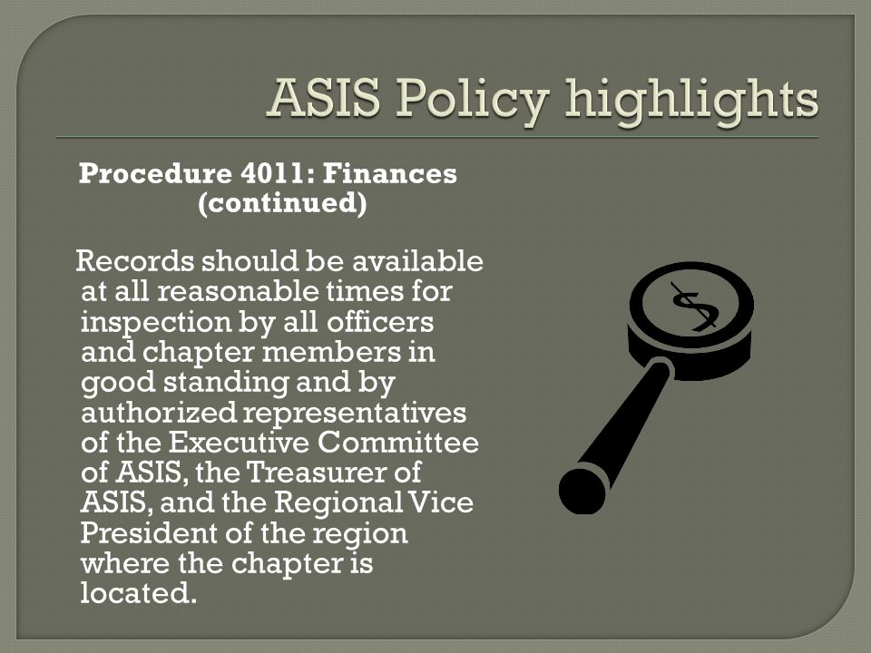 Procedure 4011: Finances (continued) Records should be available at all reasonable times for inspection by all officers and chapter members in good standing and by authorized representatives of the Executive Committee of ASIS, the Treasurer of ASIS, and the Regional Vice President of the region where the chapter is located.