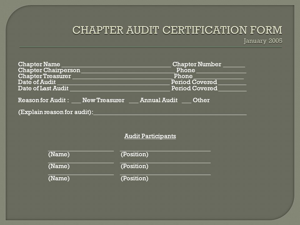 Chapter Name ___________________________________ Chapter Number _______ Chapter Chairperson ______________________________ Phone ________________ Chapter Treasurer ________________________________ Phone ________________ Date of Audit ____________________________________ Period Covered _________ Date of Last Audit ________________________________ Period Covered _________ Reason for Audit : ___ New Treasurer ___ Annual Audit ___ Other (Explain reason for audit):_________________________________________________ Audit Participants _____________________ _____________________________ (Name) (Position) _____________________ _____________________________ (Name) (Position) _____________________ _____________________________ (Name) (Position)