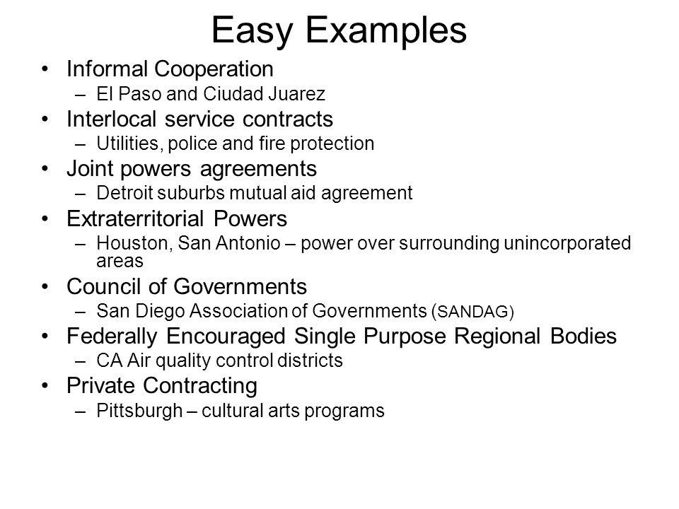 Easy Examples Informal Cooperation –El Paso and Ciudad Juarez Interlocal service contracts –Utilities, police and fire protection Joint powers agreements –Detroit suburbs mutual aid agreement Extraterritorial Powers –Houston, San Antonio – power over surrounding unincorporated areas Council of Governments –San Diego Association of Governments ( SANDAG) Federally Encouraged Single Purpose Regional Bodies –CA Air quality control districts Private Contracting –Pittsburgh – cultural arts programs
