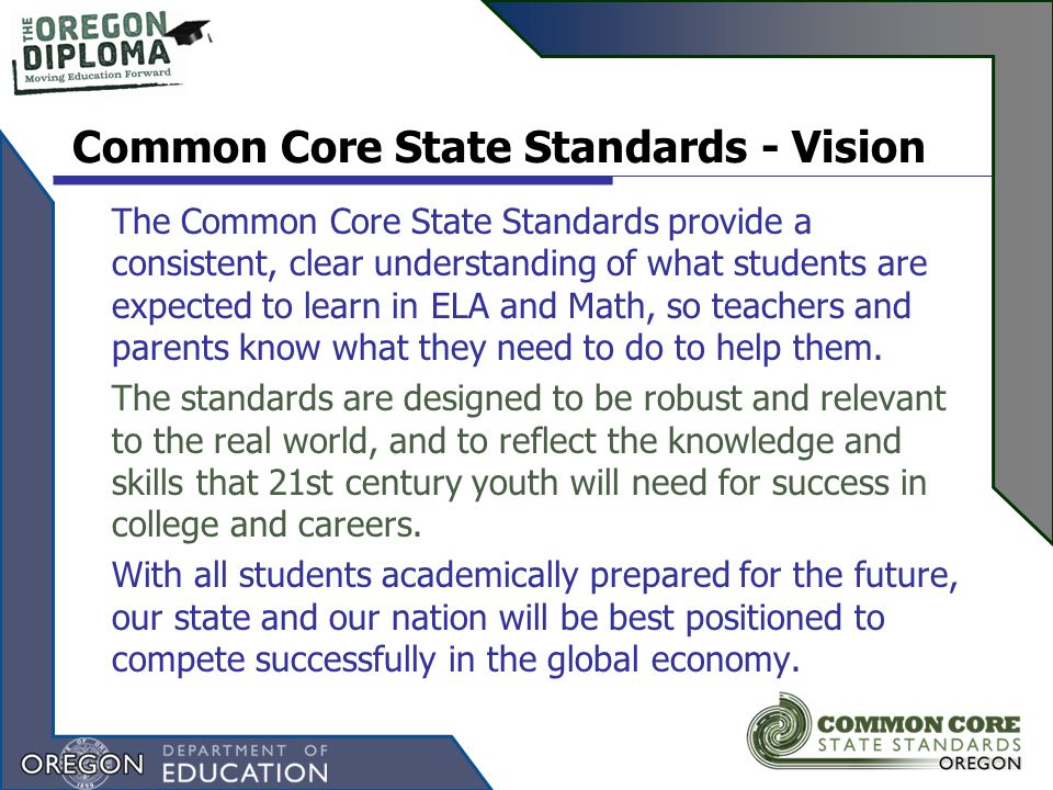Common Core State Standards - Vision The Common Core State Standards provide a consistent, clear understanding of what students are expected to learn in ELA and Math, so teachers and parents know what they need to do to help them.