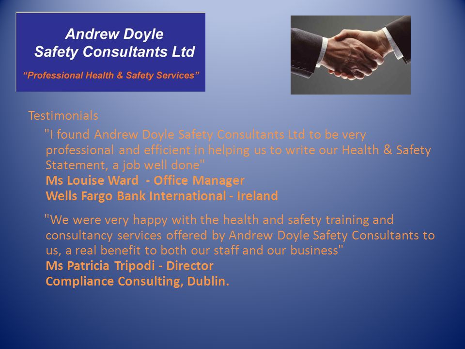 Testimonials I found Andrew Doyle Safety Consultants Ltd to be very professional and efficient in helping us to write our Health & Safety Statement, a job well done Ms Louise Ward - Office Manager Wells Fargo Bank International - Ireland We were very happy with the health and safety training and consultancy services offered by Andrew Doyle Safety Consultants to us, a real benefit to both our staff and our business Ms Patricia Tripodi - Director Compliance Consulting, Dublin.