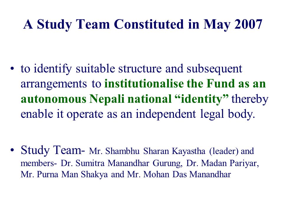 A Study Team Constituted in May 2007 to identify suitable structure and subsequent arrangements to institutionalise the Fund as an autonomous Nepali national identity thereby enable it operate as an independent legal body.