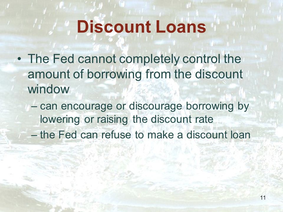 11 Discount Loans The Fed cannot completely control the amount of borrowing from the discount window –can encourage or discourage borrowing by lowering or raising the discount rate –the Fed can refuse to make a discount loan