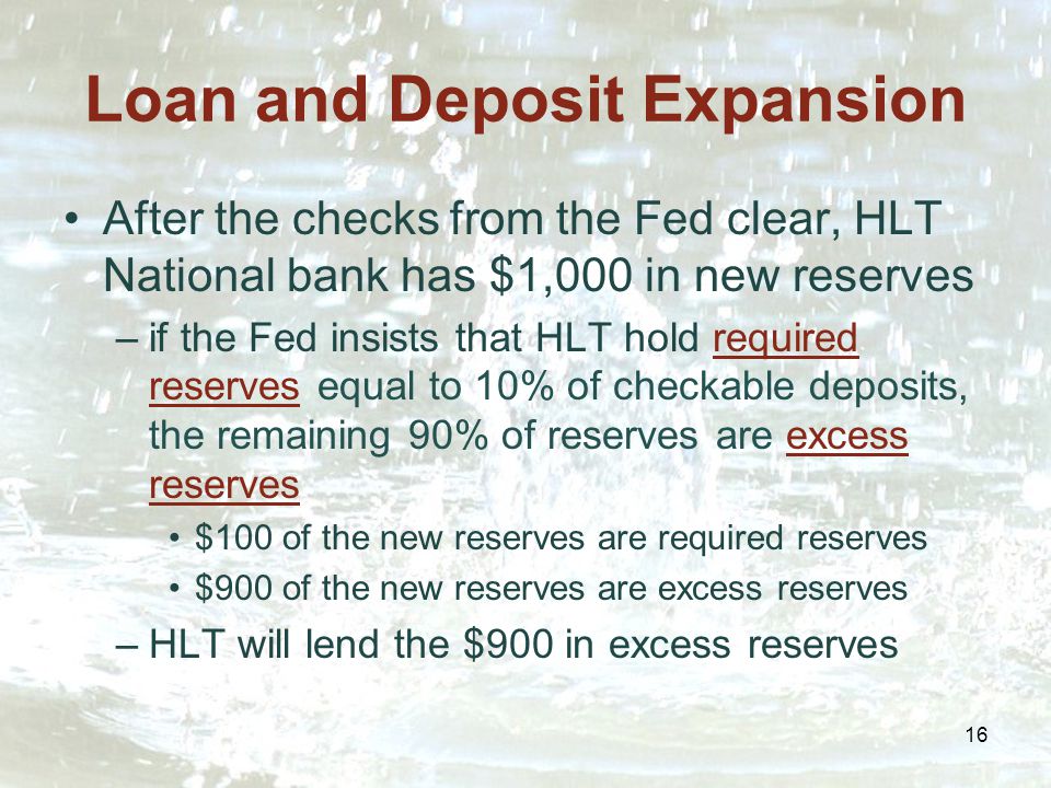 16 Loan and Deposit Expansion After the checks from the Fed clear, HLT National bank has $1,000 in new reserves –if the Fed insists that HLT hold required reserves equal to 10% of checkable deposits, the remaining 90% of reserves are excess reserves $100 of the new reserves are required reserves $900 of the new reserves are excess reserves –HLT will lend the $900 in excess reserves