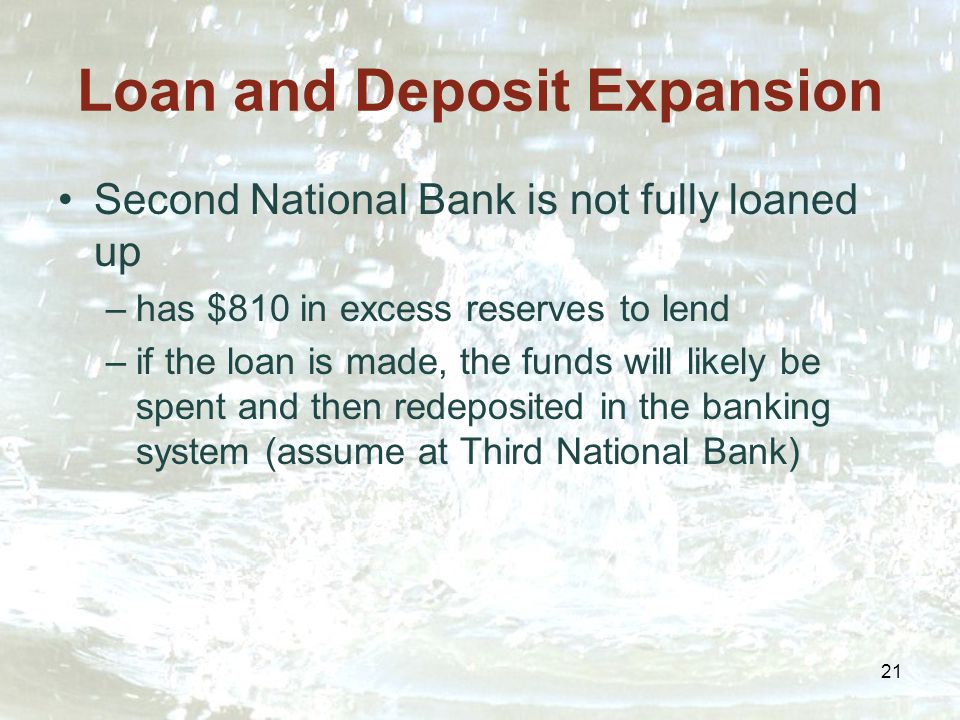 21 Loan and Deposit Expansion Second National Bank is not fully loaned up –has $810 in excess reserves to lend –if the loan is made, the funds will likely be spent and then redeposited in the banking system (assume at Third National Bank)