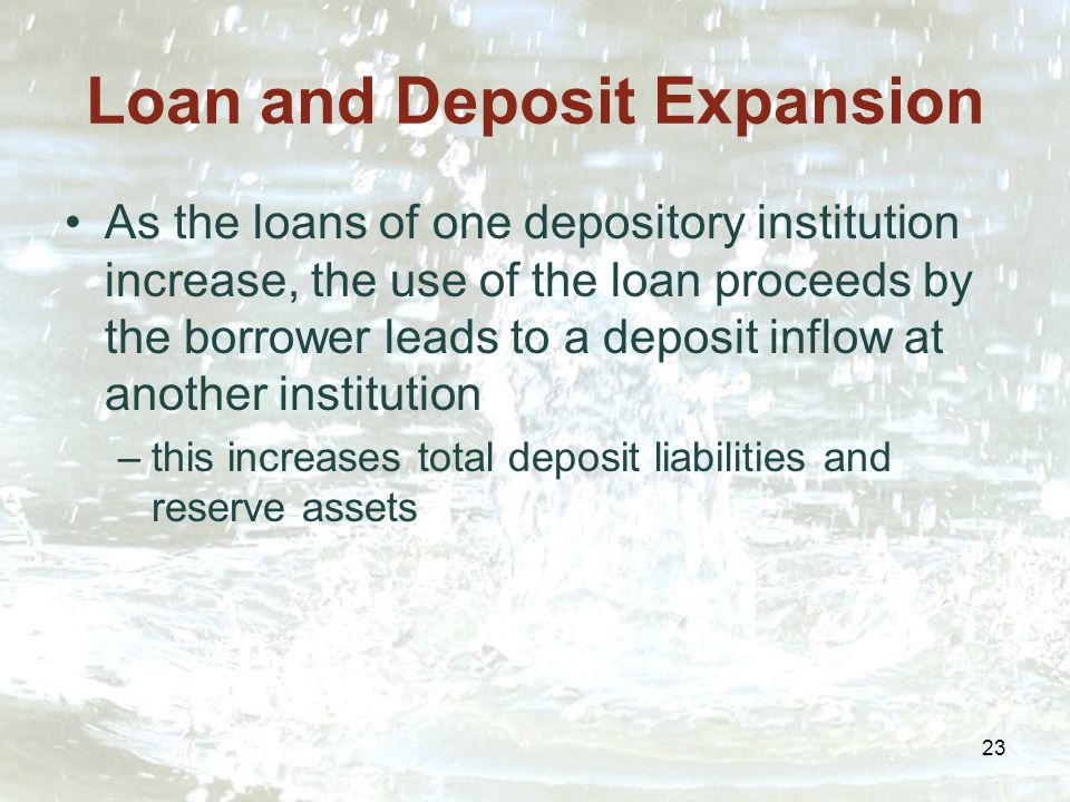 23 Loan and Deposit Expansion As the loans of one depository institution increase, the use of the loan proceeds by the borrower leads to a deposit inflow at another institution –this increases total deposit liabilities and reserve assets