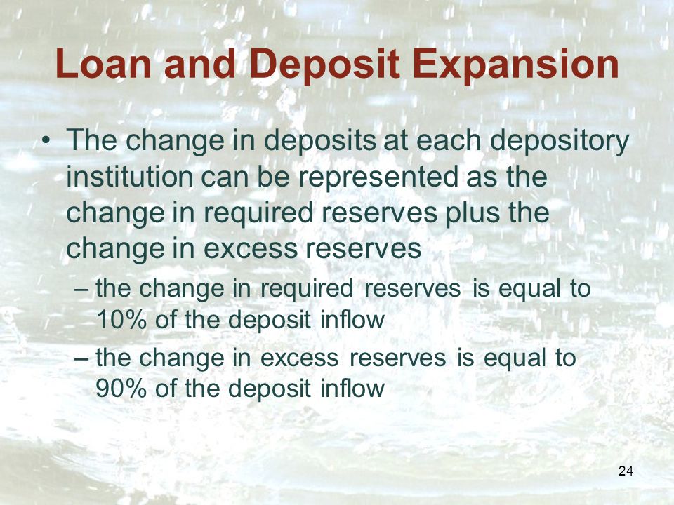 24 Loan and Deposit Expansion The change in deposits at each depository institution can be represented as the change in required reserves plus the change in excess reserves –the change in required reserves is equal to 10% of the deposit inflow –the change in excess reserves is equal to 90% of the deposit inflow