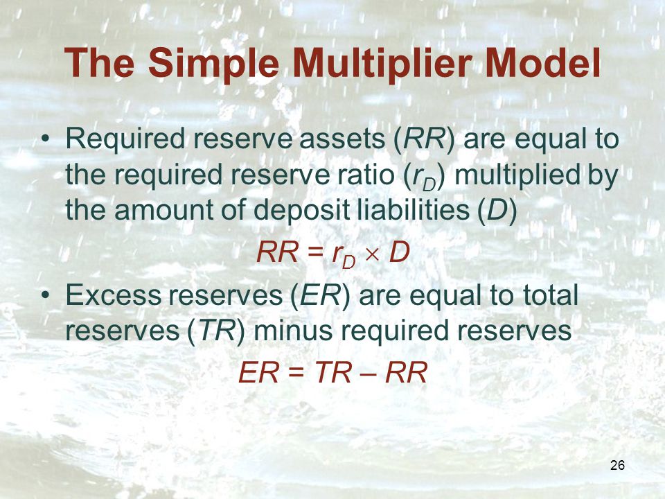 26 The Simple Multiplier Model Required reserve assets (RR) are equal to the required reserve ratio (r D ) multiplied by the amount of deposit liabilities (D) RR = r D  D Excess reserves (ER) are equal to total reserves (TR) minus required reserves ER = TR – RR
