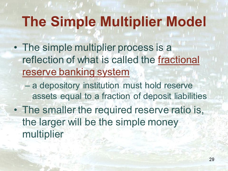 29 The Simple Multiplier Model The simple multiplier process is a reflection of what is called the fractional reserve banking system –a depository institution must hold reserve assets equal to a fraction of deposit liabilities The smaller the required reserve ratio is, the larger will be the simple money multiplier