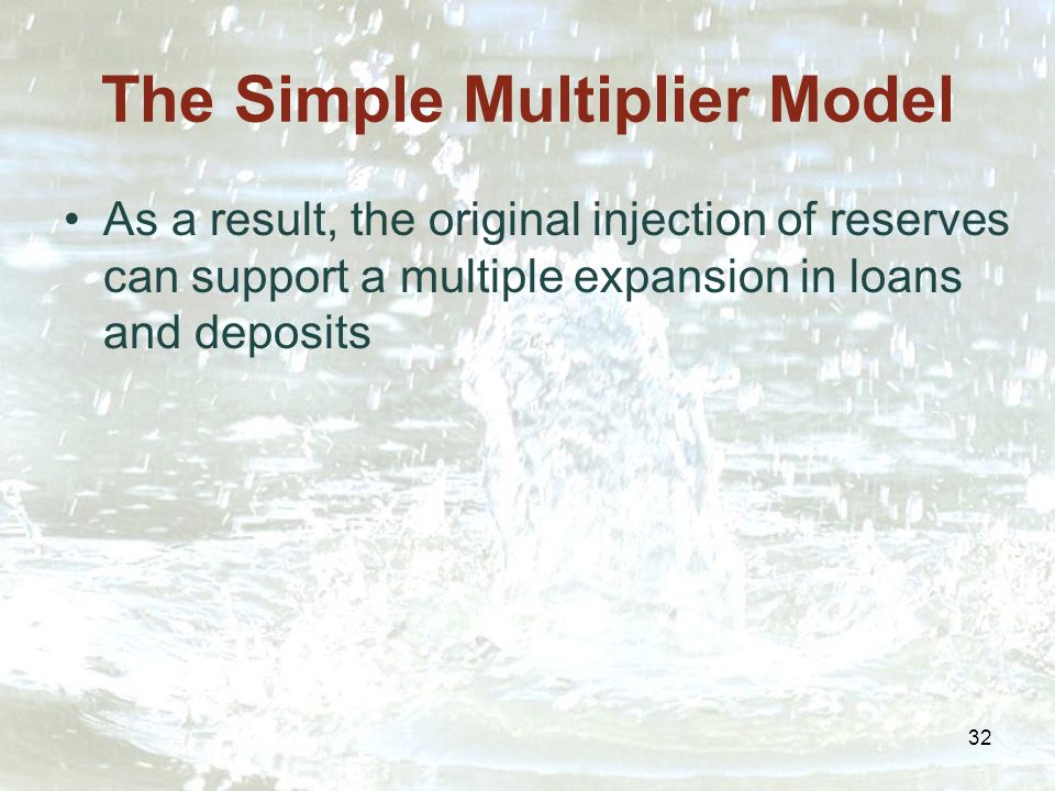 32 The Simple Multiplier Model As a result, the original injection of reserves can support a multiple expansion in loans and deposits