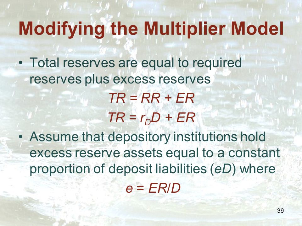 39 Modifying the Multiplier Model Total reserves are equal to required reserves plus excess reserves TR = RR + ER TR = r D D + ER Assume that depository institutions hold excess reserve assets equal to a constant proportion of deposit liabilities (eD) where e = ER/D