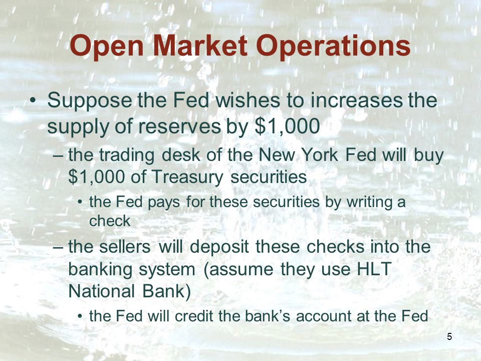 5 Open Market Operations Suppose the Fed wishes to increases the supply of reserves by $1,000 –the trading desk of the New York Fed will buy $1,000 of Treasury securities the Fed pays for these securities by writing a check –the sellers will deposit these checks into the banking system (assume they use HLT National Bank) the Fed will credit the bank’s account at the Fed