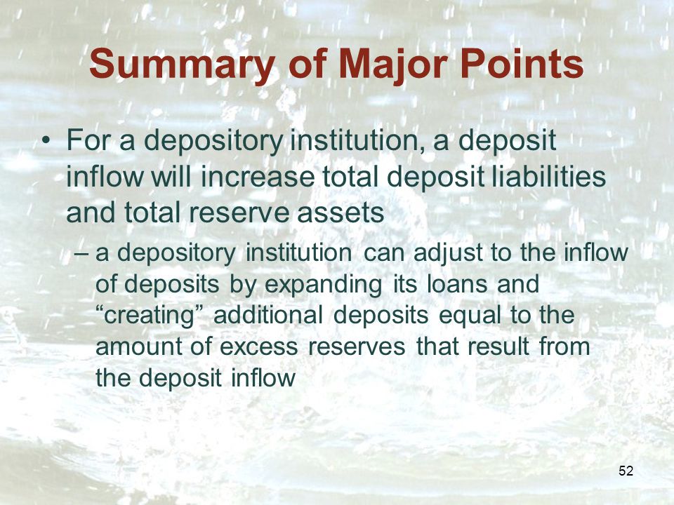 52 Summary of Major Points For a depository institution, a deposit inflow will increase total deposit liabilities and total reserve assets –a depository institution can adjust to the inflow of deposits by expanding its loans and creating additional deposits equal to the amount of excess reserves that result from the deposit inflow