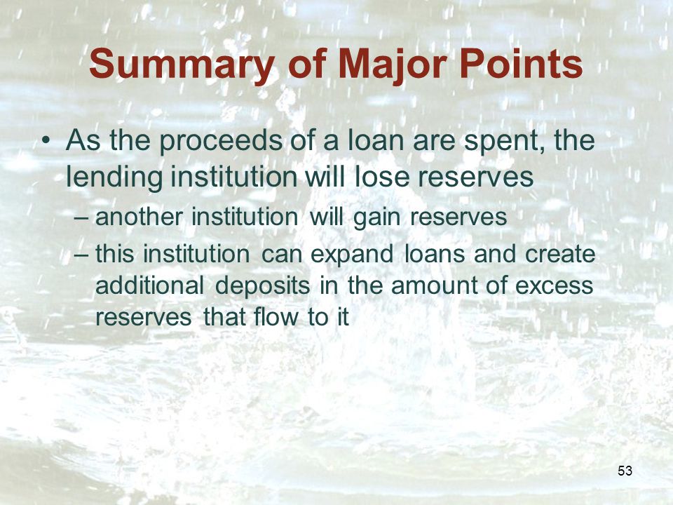 53 Summary of Major Points As the proceeds of a loan are spent, the lending institution will lose reserves –another institution will gain reserves –this institution can expand loans and create additional deposits in the amount of excess reserves that flow to it