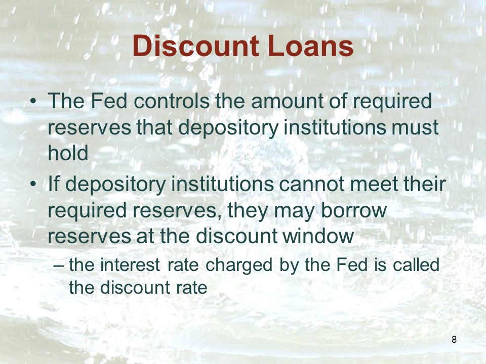 8 Discount Loans The Fed controls the amount of required reserves that depository institutions must hold If depository institutions cannot meet their required reserves, they may borrow reserves at the discount window –the interest rate charged by the Fed is called the discount rate