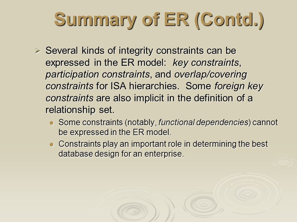 Summary of ER (Contd.)  Several kinds of integrity constraints can be expressed in the ER model: key constraints, participation constraints, and overlap/covering constraints for ISA hierarchies.