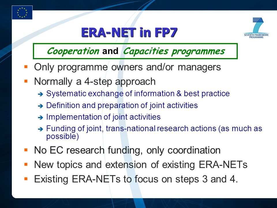 ERA-NET in FP7  Only programme owners and/or managers  Normally a 4-step approach  Systematic exchange of information & best practice  Definition and preparation of joint activities  Implementation of joint activities  Funding of joint, trans-national research actions (as much as possible)  No EC research funding, only coordination  New topics and extension of existing ERA-NETs  Existing ERA-NETs to focus on steps 3 and 4.