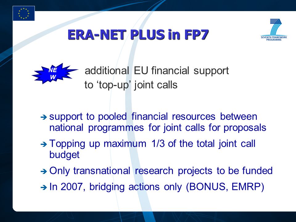 ERA-NET PLUS in FP7 additional EU financial support to ‘top-up’ joint calls  support to pooled financial resources between national programmes for joint calls for proposals  Topping up maximum 1/3 of the total joint call budget  Only transnational research projects to be funded  In 2007, bridging actions only (BONUS, EMRP) NE W