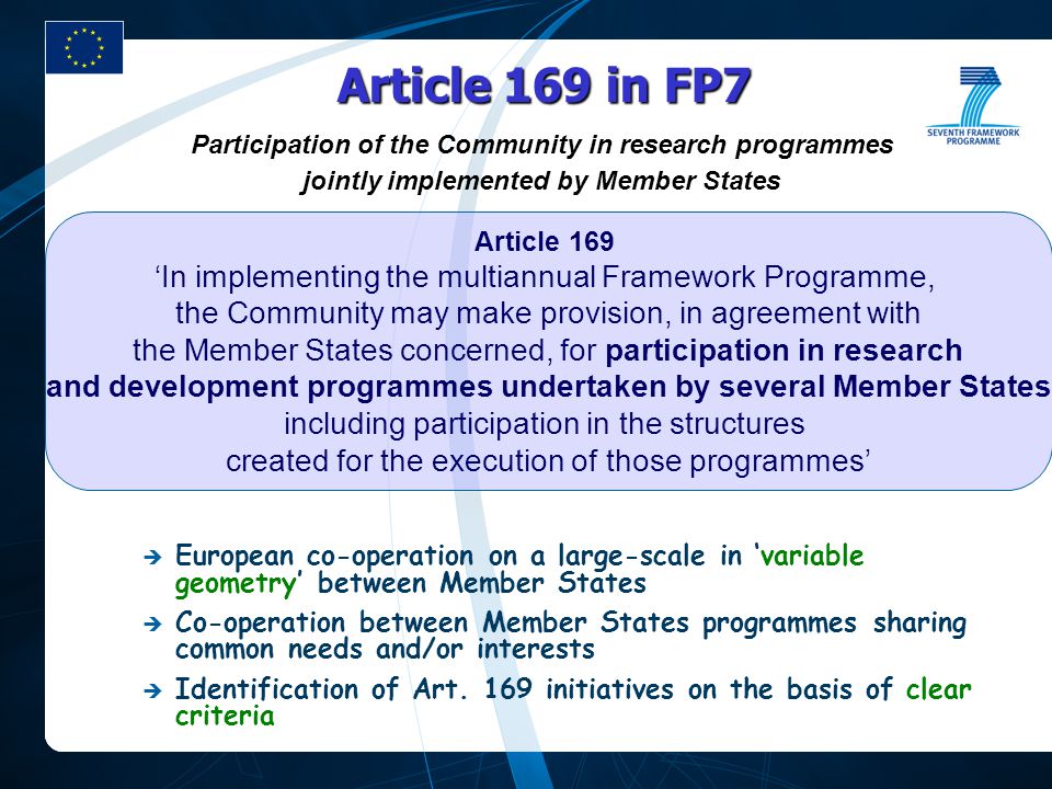 Participation of the Community in research programmes jointly implemented by Member States Article 169 in FP7  European co-operation on a large-scale in ‘variable geometry’ between Member States  Co-operation between Member States programmes sharing common needs and/or interests  Identification of Art.