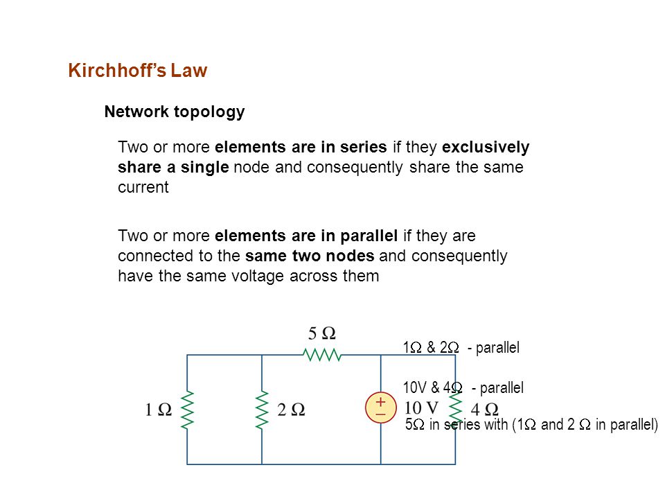 Kirchhoff’s Law Network topology Two or more elements are in series if they exclusively share a single node and consequently share the same current Two or more elements are in parallel if they are connected to the same two nodes and consequently have the same voltage across them 1  & 2  - parallel 10V & 4  - parallel 5  in series with (1  and 2  in parallel)