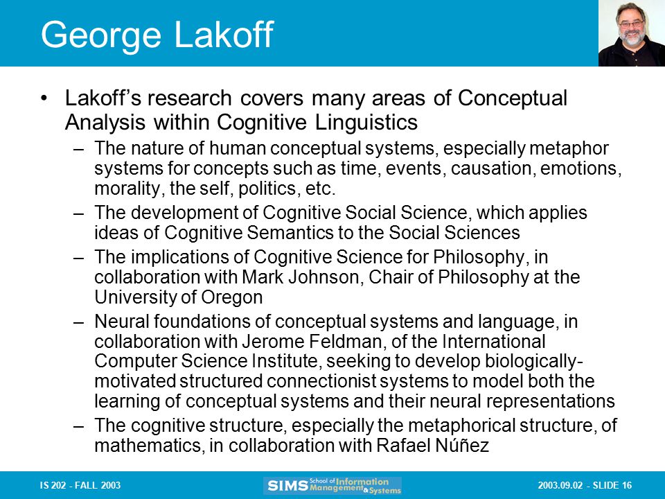 SLIDE 16IS FALL 2003 George Lakoff Lakoff’s research covers many areas of Conceptual Analysis within Cognitive Linguistics –The nature of human conceptual systems, especially metaphor systems for concepts such as time, events, causation, emotions, morality, the self, politics, etc.
