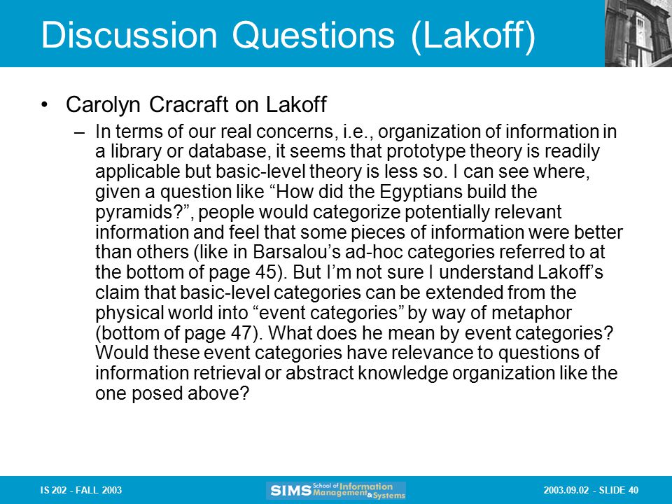 SLIDE 40IS FALL 2003 Discussion Questions (Lakoff) Carolyn Cracraft on Lakoff –In terms of our real concerns, i.e., organization of information in a library or database, it seems that prototype theory is readily applicable but basic-level theory is less so.