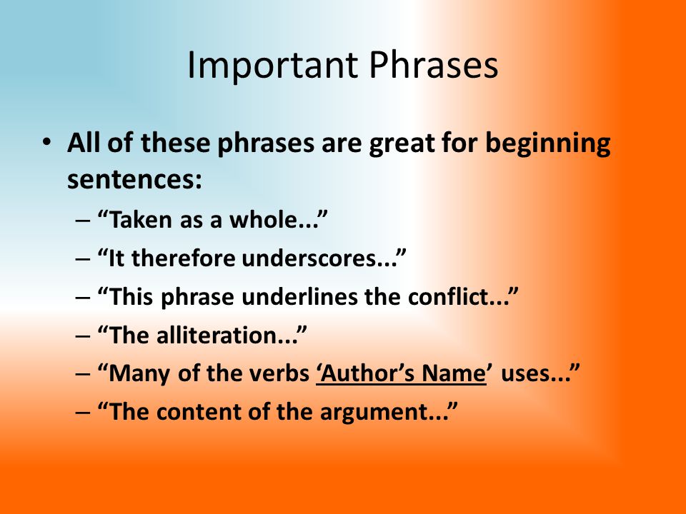 Important Phrases All of these phrases are great for beginning sentences: – Taken as a whole... – It therefore underscores... – This phrase underlines the conflict... – The alliteration... – Many of the verbs ‘Author’s Name’ uses... – The content of the argument...