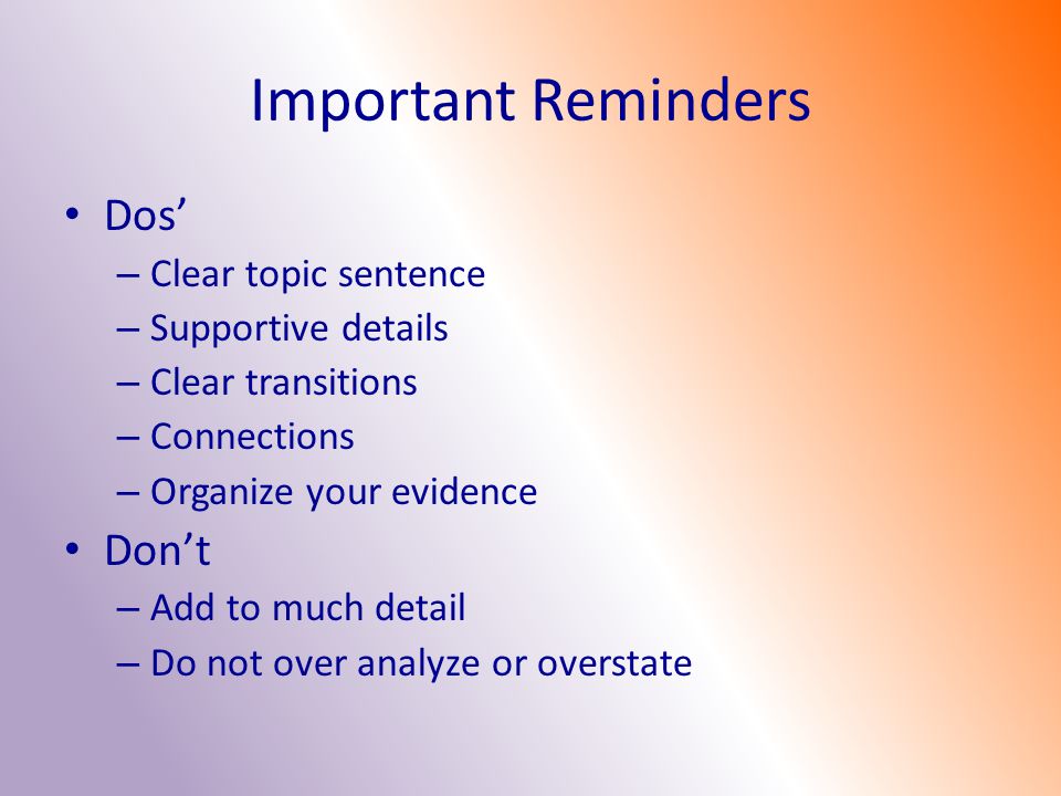 Important Reminders Dos’ – Clear topic sentence – Supportive details – Clear transitions – Connections – Organize your evidence Don’t – Add to much detail – Do not over analyze or overstate