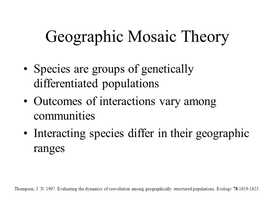 Geographic Mosaic Theory Species are groups of genetically differentiated populations Outcomes of interactions vary among communities Interacting species differ in their geographic ranges Thompson, J.