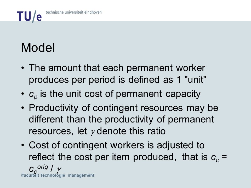 /faculteit technologie management Model The amount that each permanent worker produces per period is defined as 1 unit c p is the unit cost of permanent capacity Productivity of contingent resources may be different than the productivity of permanent resources, let  denote this ratio Cost of contingent workers is adjusted to reflect the cost per item produced, that is c c = c c orig / 