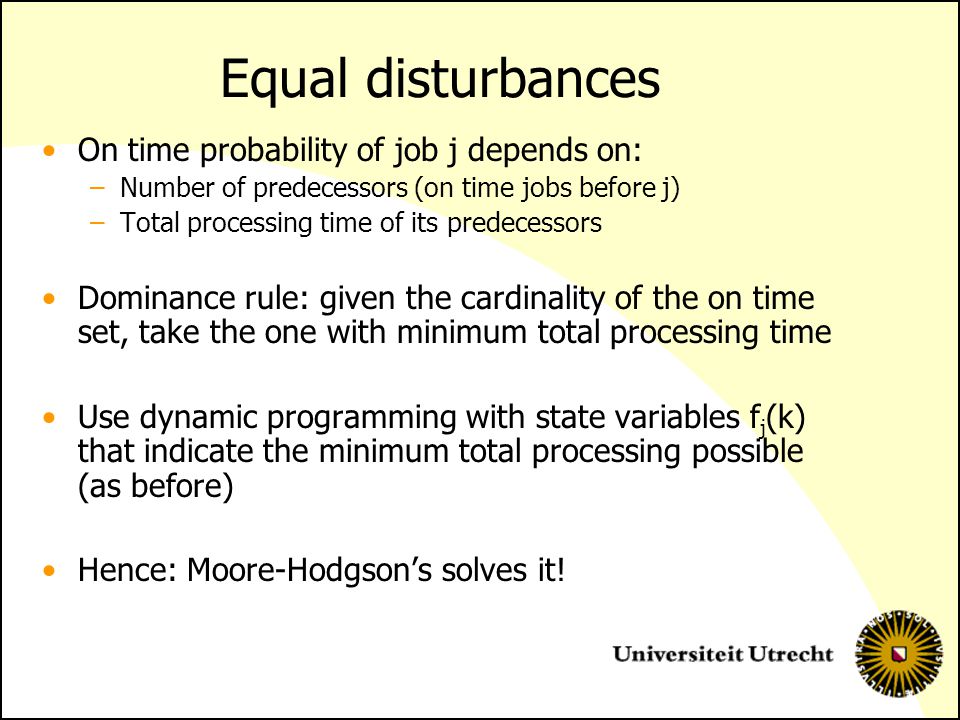 Equal disturbances On time probability of job j depends on: –Number of predecessors (on time jobs before j) –Total processing time of its predecessors Dominance rule: given the cardinality of the on time set, take the one with minimum total processing time Use dynamic programming with state variables f j (k) that indicate the minimum total processing possible (as before) Hence: Moore-Hodgson’s solves it!