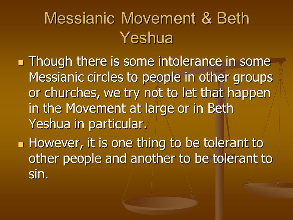 Messianic Movement & Beth Yeshua Though there is some intolerance in some Messianic circles to people in other groups or churches, we try not to let that happen in the Movement at large or in Beth Yeshua in particular.