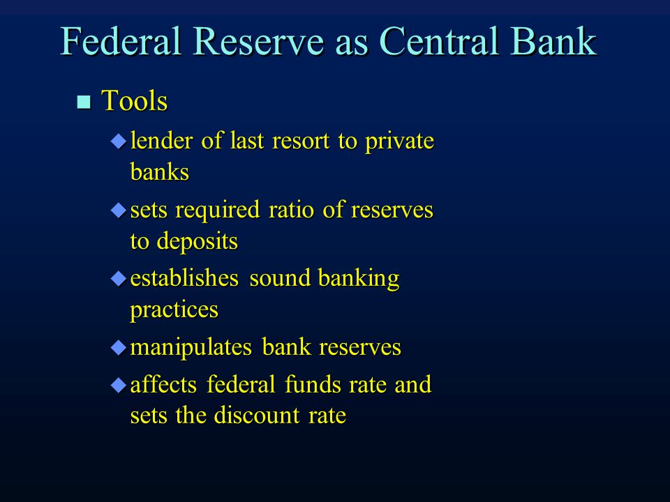 Federal Reserve as Central Bank Tools Tools  lender of last resort to private banks  sets required ratio of reserves to deposits  establishes sound banking practices  manipulates bank reserves  affects federal funds rate and sets the discount rate