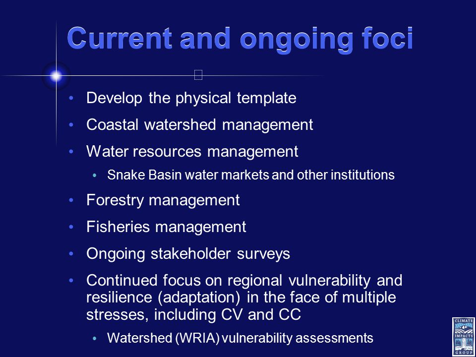 Current and ongoing foci Develop the physical template Coastal watershed management Water resources management Snake Basin water markets and other institutions Forestry management Fisheries management Ongoing stakeholder surveys Continued focus on regional vulnerability and resilience (adaptation) in the face of multiple stresses, including CV and CC Watershed (WRIA) vulnerability assessments