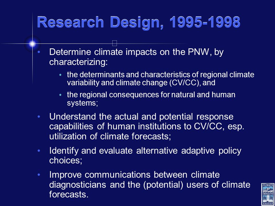 Research Design, Determine climate impacts on the PNW, by characterizing: the determinants and characteristics of regional climate variability and climate change (CV/CC), and the regional consequences for natural and human systems; Understand the actual and potential response capabilities of human institutions to CV/CC, esp.