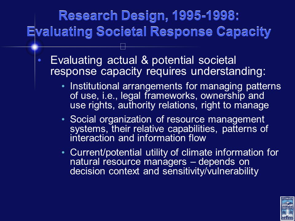 Research Design, : Evaluating Societal Response Capacity Evaluating actual & potential societal response capacity requires understanding: Institutional arrangements for managing patterns of use, i.e., legal frameworks, ownership and use rights, authority relations, right to manage Social organization of resource management systems, their relative capabilities, patterns of interaction and information flow Current/potential utility of climate information for natural resource managers – depends on decision context and sensitivity/vulnerability