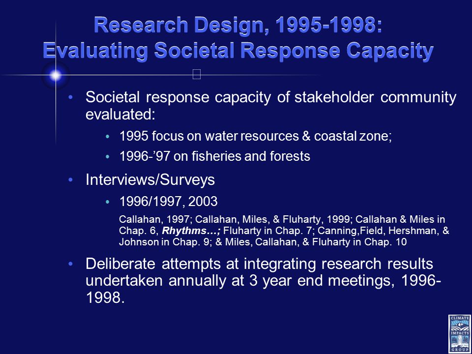 Research Design, : Evaluating Societal Response Capacity Societal response capacity of stakeholder community evaluated: 1995 focus on water resources & coastal zone; 1996-’97 on fisheries and forests Interviews/Surveys 1996/1997, 2003 Callahan, 1997; Callahan, Miles, & Fluharty, 1999; Callahan & Miles in Chap.