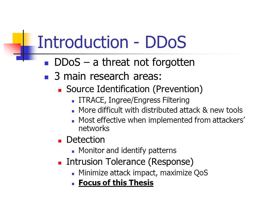 Introduction - DDoS DDoS – a threat not forgotten 3 main research areas: Source Identification (Prevention) ITRACE, Ingree/Engress Filtering More difficult with distributed attack & new tools Most effective when implemented from attackers’ networks Detection Monitor and identify patterns Intrusion Tolerance (Response) Minimize attack impact, maximize QoS Focus of this Thesis