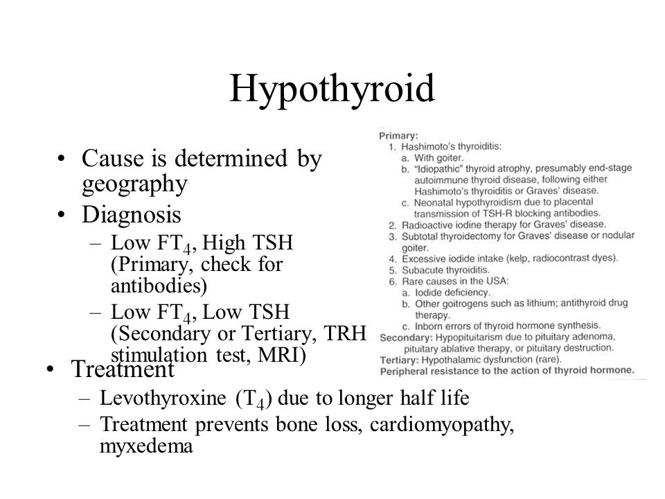 Hypothyroid Cause is determined by geography Diagnosis –Low FT 4, High TSH (Primary, check for antibodies) –Low FT 4, Low TSH (Secondary or Tertiary, TRH stimulation test, MRI) Treatment –Levothyroxine (T 4 ) due to longer half life –Treatment prevents bone loss, cardiomyopathy, myxedema