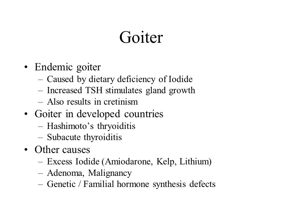 Goiter Endemic goiter –Caused by dietary deficiency of Iodide –Increased TSH stimulates gland growth –Also results in cretinism Goiter in developed countries –Hashimoto’s thryoiditis –Subacute thyroiditis Other causes –Excess Iodide (Amiodarone, Kelp, Lithium) –Adenoma, Malignancy –Genetic / Familial hormone synthesis defects