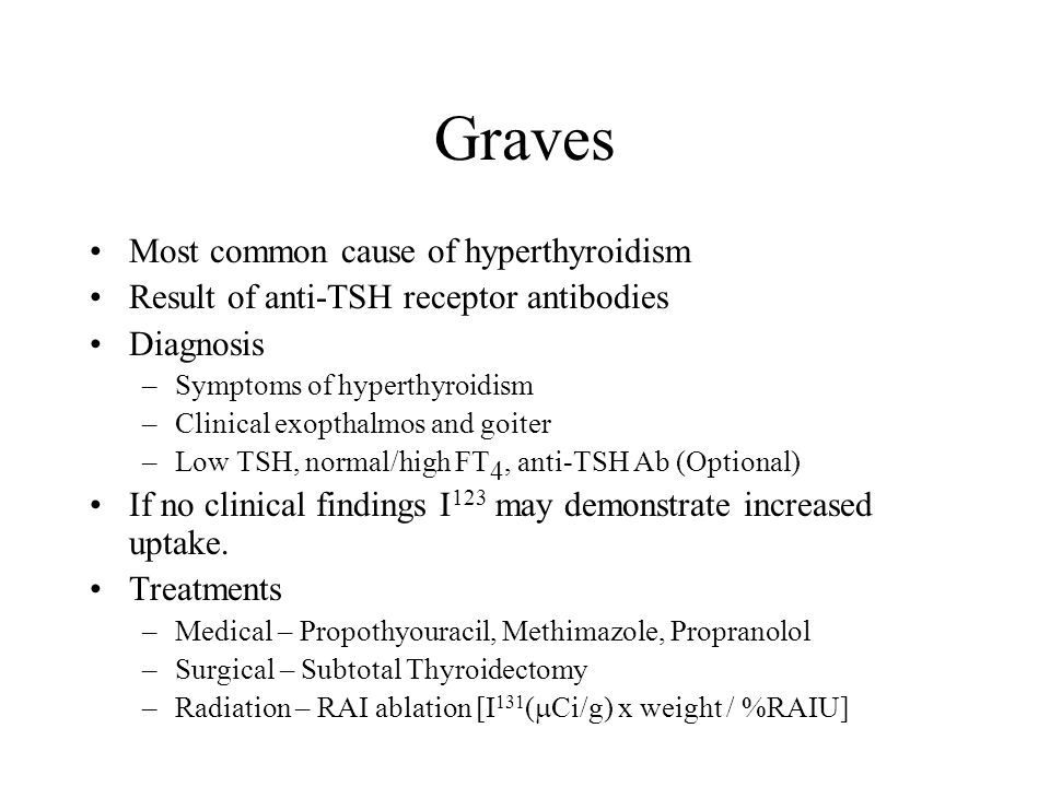 Graves Most common cause of hyperthyroidism Result of anti-TSH receptor antibodies Diagnosis –Symptoms of hyperthyroidism –Clinical exopthalmos and goiter –Low TSH, normal/high FT 4, anti-TSH Ab (Optional) If no clinical findings I 123 may demonstrate increased uptake.